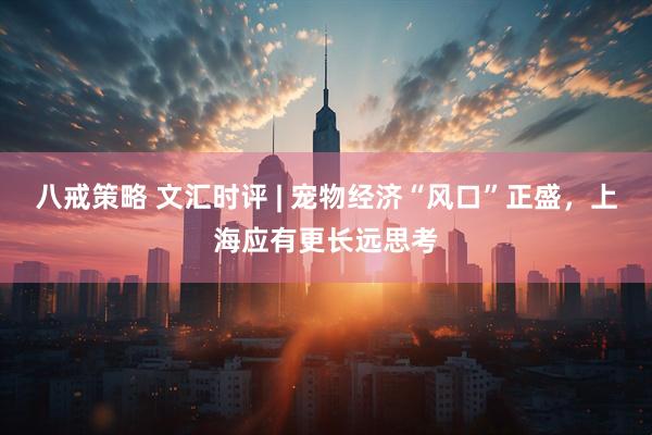 八戒策略 文汇时评 | 宠物经济“风口”正盛，上海应有更长远思考