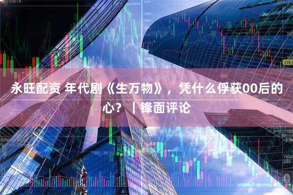 永旺配资 年代剧《生万物》，凭什么俘获00后的心？｜锋面评论